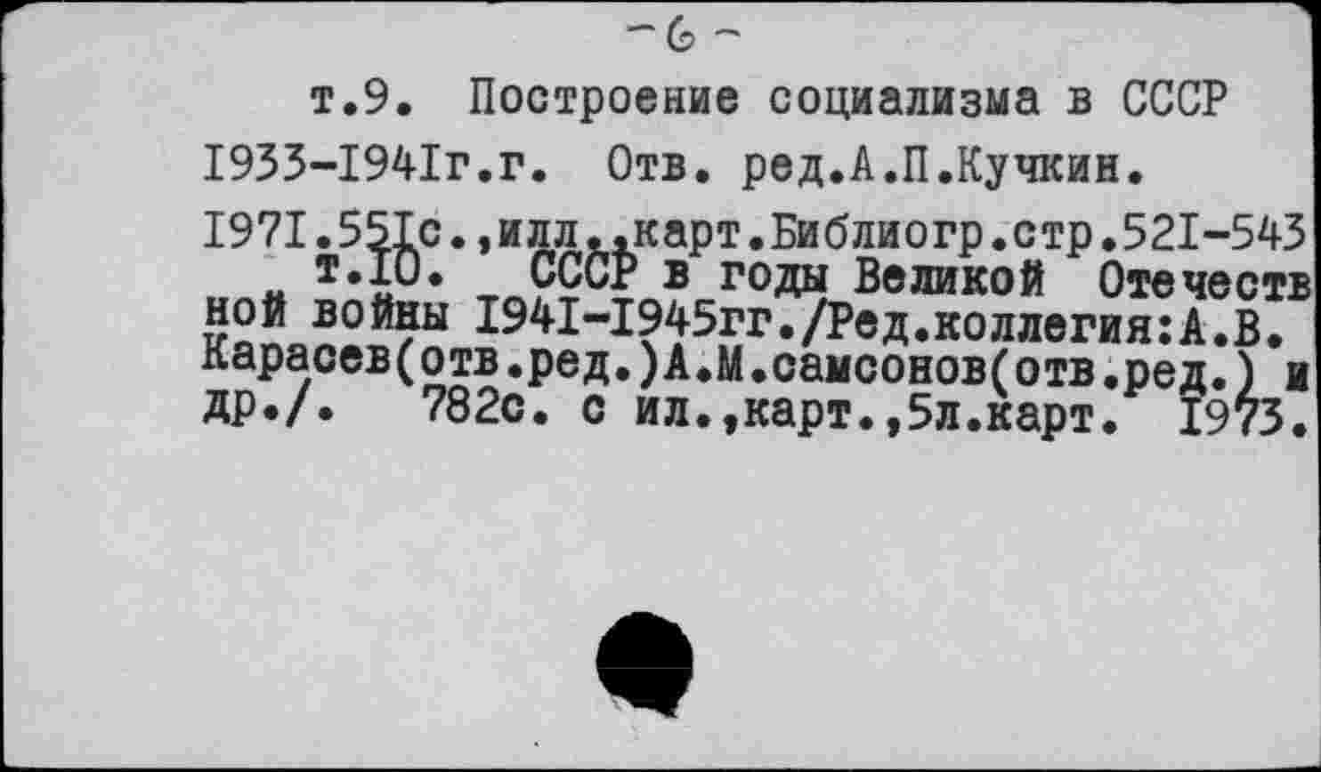 ﻿-~с?
т.9. Построение социализма в СССР 1933-1941г.г. Отв. ред.А.П.Кучкин. 1971.551с.,илл..карт.Библиогр.стр.521-543 , а	в г°да Великой Отечеств
ной войны 1941-1945гг./Ред.коллегия:А.В. карасев(отв.ред.)А.М.самсонов(отв.ред.) и др./.	782с. с ил.,карт.,5л.карт. 1973.